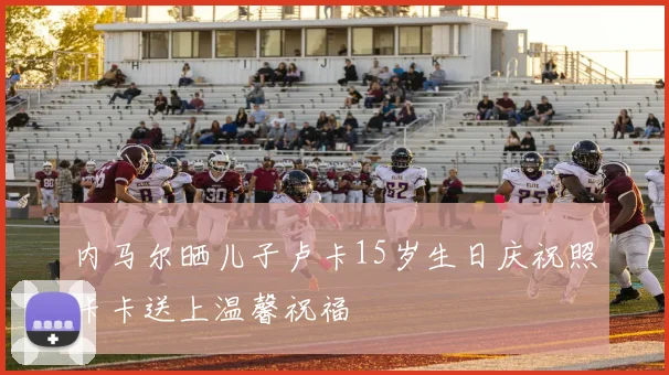 内马尔晒儿子卢卡15岁生日庆祝照卡卡送上温馨祝福